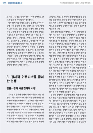 환경연구의 블루오션JES 기후변화 문제에 대한 다양한 시각과 연구과제
04
로 어떤 구심점을 찾아야 한다. 이런 방면으로 앞
으로 많은 연구가 있어야 할 것이다.
이와 함께 시장주의로 포장된 업계의 요구와 주
장에 대한 면밀한 분석도 절실히 요구된다. 업계
가 금과옥조로 삼는 주장은 환경에 관한 정부의
각종 규제나 법이 기업에 심각한 경제적 부담을
지움으로써 결과적으로 경제에 큰 타격을 줄 수
있다는 것이다. 그렇다면, 과연 그 경제적 부담이
어느 정도인지를 구체적으로 규명하는 연구가 앞
으로 더욱더 많이 나와야 하고 이 결과가 널리 유
포되어야 할 것이다. 이제까지 미국이나 유럽에서
수행된 연구결과를 보면, 환경규제나 법으로 인한
경제적 부담을 업계가 너무 과장하고 있는 것으로
나타났다. 일단 규제나 법이 실행되면, 업계는 최
소의 비용으로 이에 대처하는 방안들을 재빨리 강
구하기 마련이다. 따라서 장기적으로 보면 경제적
부담이 경미해진다는 것이다.
3. 경제적 인센티브를 둘러
싼 논쟁
금융시장과 배출권거래 시장
기후변화 문제에 관해서 경제학자들이 가장 빈
번히 그리고 적극적으로 권고하는 정책 대안은 탄
소세와 배출권거래제도다. 탄소세는 이산화탄소
를 배출하는 화석연료의 사용량 단위당 일정 요
율의 금액을 국가가 세금으로 징수하는 방안이다.
배출권거래제도에 여러 가지 유형이 있지만, 현재
가장 많이 거론되는 제도는 온실가스를 배출할 권
리를 법적으로 인정한 다음 공식적으로 시장에서
이 권리를 사고팔게 허용하는 방안이다. 예를 들
어서, 만일 어떤 업체가 일천 톤의 탄소를 배출하
고 있다고 하면, 정부가 이 업체에 배출량을 줄일
것을 일방적으로 강요할 것이 아니라 오히려 앞으
로도 계속 그 1,000톤을 배출할 수 있는 권리를 법
적으로 인정해서 공식화하자는 것이 배출권거래
제도의 취지다.
탄소세와 배출권거래제도, 이 두 가지 방안 중
에서 어느 것이 더 좋은가에 대해서는 경제학자들
사이에 의견이 엇갈린다. 시장주의자들은 배출권
거래제도를 더 선호하는 편이다. 탄소세는 정부
주도로 시행되지만, 배출권거래제도는 시장의 수
요공급 원리에 맡겨지는 부분이 많다. 비록 기후
변화의 문제가 정부의 개입이 불가피한 문제라고
하더라도 시장의 원리를 최대한 활용해서 문제를
해결해야 한다는 것이 시장주의자들의 기본 입장
이다. 업계 역시 탄소세의 실시에 강한 거부감을
보이는 반면, 배출권거래제도에 대해서는 우호적
이다. 탄소세가 실시될 경우에는 이산화탄소를 배
출할 때마다 돈을 지불해야 하지만, 배출권거래제
도의 경우에는 이제까지의 배출량을 법적으로 허
용받기 때문에 별 경제적 부담 없이 종전의 경제
활동을 계속할 수 있기 때문이다. 사실 업계의 강
한 반발 탓으로 제대로 된 탄소세 제도를 강력하
게 실시하는 나라는 드물다. 따라서 앞으로 기후
변화에 좀 더 강력하게 대처하기로 국제사회의 뜻
이 모인다면, 업계가 지지하는 배출권거래제도의
실시가 대폭 확대될 가능성이 높다.
순전히 경제학의 입장에서 보면, 배출권거래제
도의 성공 여부는 배출권 시장에서 자유경쟁이 얼
마나 잘 이루어질 것인가에 달려 있다. 가장 먼저
우려되는 것은 독과점인데, 이제까지의 연구 결과
만을 놓고 볼 때 이것이 그리 큰 문제가 되지 않
는다고 생각하는 경제학자들도 있다. 하지만, 이
렇게 장담하기에는 아직 이르다. 설령 자유경쟁이
잘 이루어지고 거래가 활발해진다고 해도 절대 안
심할 수 없다. 그렇게 활발하고 탄탄해 보였던 미
국의 금융시장이 하루아침에 붕괴되는 참상을 바
9
 