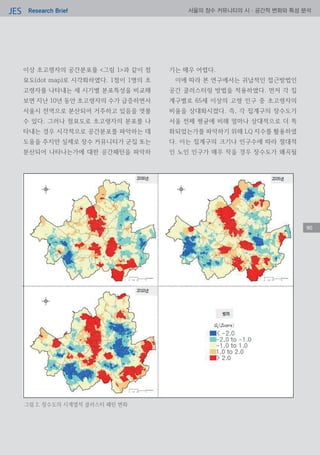Research BriefJES 서울의 장수 커뮤니티의 시·공간적 변화와 특성 분석
이상 초고령자의 공간분포를 <그림 1>과 같이 점
묘도(dot map)로 시각화하였다. 1점이 1명의 초
고령자를 나타내는 세 시기별 분포특성을 비교해
보면 지난 10년 동안 초고령자의 수가 급증하면서
서울시 전역으로 분산되어 거주하고 있음을 엿볼
수 있다. 그러나 점묘도로 초고령자의 분포를 나
타내는 경우 시각적으로 공간분포를 파악하는 데
도움을 주지만 실제로 장수 커뮤니티가 군집 또는
분산되어 나타나는가에 대한 공간패턴을 파악하
기는 매우 어렵다.
이에 따라 본 연구에서는 귀납적인 접근방법인
공간 클러스터링 방법을 적용하였다. 먼저 각 집
계구별로 65세 이상의 고령 인구 중 초고령자의
비율을 상대화시켰다. 즉, 각 집계구의 장수도가
서울 전체 평균에 비해 얼마나 상대적으로 더 특
화되었는가를 파악하기 위해 LQ 지수를 활용하였
다. 이는 집계구의 크기나 인구수에 따라 절대적
인 노인 인구가 매우 작을 경우 장수도가 왜곡될
90
그림 2. 장수도의 시계열적 클러스터 패턴 변화
90
 