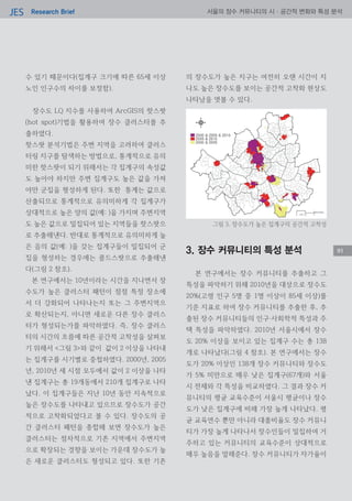 Research BriefJES 서울의 장수 커뮤니티의 시·공간적 변화와 특성 분석
수 있기 때문이다(집계구 크기에 따른 65세 이상
노인 인구수의 차이를 보정함).
장수도 LQ 지수를 사용하여 ArcGIS의 핫스팟
(hot spot)기법을 활용하여 장수 클러스터를 추
출하였다.
핫스팟 분석기법은 주변 지역을 고려하여 클러스
터링 지구를 탐색하는 방법으로, 통계적으로 유의
미한 핫스팟이 되기 위해서는 각 집계구의 속성값
도 높아야 하지만 주변 집계구도 높은 값을 가져
야만 군집을 형성하게 된다. 또한 통계는 값으로
산출되므로 통계적으로 유의미하게 각 집계구가
상대적으로 높은 양의 값(예: )을 가지며 주변지역
도 높은 값으로 밀집되어 있는 지역들을 핫스팟으
로 추출해낸다. 반대로 통계적으로 유의미하게 높
은 음의 값(예: )을 갖는 집계구들이 밀집되어 군
집을 형성하는 경우에는 콜드스팟으로 추출해낸
다(그림 2 참조).
본 연구에서는 10년이라는 시간을 지나면서 장
수도가 높은 클러스터 패턴이 점점 특정 장소에
서 더 강화되어 나타나는지 또는 그 주변지역으
로 확산되는지, 아니면 새로운 다른 장수 클러스
터가 형성되는가를 파악하였다. 즉, 장수 클러스
터의 시간의 흐름에 따른 공간적 고착성을 살펴보
기 위해서 <그림 3>와 같이 값이 2 이상을 나타내
는 집계구를 시기별로 중첩하였다. 2000년, 2005
년, 2010년 세 시점 모두에서 값이 2 이상을 나타
낸 집계구는 총 19개동에서 210개 집계구로 나타
났다. 이 집계구들은 지난 10년 동안 지속적으로
높은 장수도를 나타내고 있으므로 장수도가 공간
적으로 고착화되었다고 볼 수 있다. 장수도의 공
간 클러스터 패턴을 종합해 보면 장수도가 높은
클러스터는 점차적으로 기존 지역에서 주변지역
으로 확장되는 경향을 보이는 가운데 장수도가 높
은 새로운 클러스터도 형성되고 있다. 또한 기존
의 장수도가 높은 지구는 여전히 오랜 시간이 지
나도 높은 장수도를 보이는 공간적 고착화 현상도
나타남을 엿볼 수 있다.
3. 장수 커뮤니티의 특성 분석
본 연구에서는 장수 커뮤니티를 추출하고 그
특성을 파악하기 위해 2010년을 대상으로 장수도
20%(고령 인구 5명 중 1명 이상이 85세 이상)를
기준 지표로 하여 장수 커뮤니티를 추출한 후, 추
출된 장수 커뮤니티들의 인구‧사회학적 특성과 주
택 특성을 파악하였다. 2010년 서울시에서 장수
도 20% 이상을 보이고 있는 집계구 수는 총 138
개로 나타났다(그림 4 참조). 본 연구에서는 장수
도가 20% 이상인 138개 장수 커뮤니티와 장수도
가 5% 미만으로 매우 낮은 집계구(67개)와 서울
시 전체와 각 특성을 비교하였다. 그 결과 장수 커
뮤니티의 평균 교육수준이 서울시 평균이나 장수
도가 낮은 집계구에 비해 가장 높게 나타났다. 평
균 교육연수 뿐만 아니라 대졸비율도 장수 커뮤니
티가 가장 높게 나타나서 장수인들이 밀집하여 거
주하고 있는 커뮤니티의 교육수준이 상대적으로
매우 높음을 말해준다. 장수 커뮤니티가 자가율이
91
그림 3. 장수도가 높은 집계구의 공간적 고착성
91
 