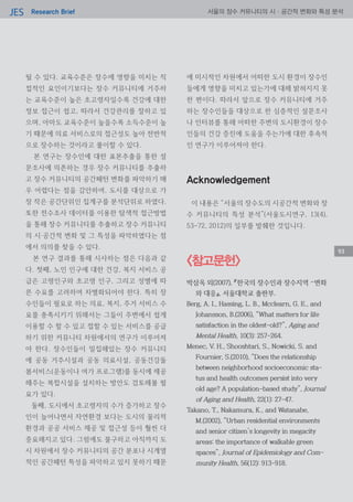 Research BriefJES 서울의 장수 커뮤니티의 시·공간적 변화와 특성 분석
될 수 있다. 교육수준은 장수에 영향을 미치는 직
접적인 요인이기보다는 장수 커뮤니티에 거주하
는 교육수준이 높은 초고령자일수록 건강에 대한
정보 접근이 쉽고, 따라서 건강관리를 잘하고 있
으며, 아마도 교육수준이 높을수록 소득수준이 높
기 때문에 의료 서비스로의 접근성도 높아 전반적
으로 장수하는 것이라고 풀이할 수 있다.
본 연구는 장수인에 대한 표본추출을 통한 설
문조사에 의존하는 경우 장수 커뮤니티를 추출하
고 장수 커뮤니티의 공간패턴 변화를 파악하기 매
우 어렵다는 점을 감안하여, 도시를 대상으로 가
장 작은 공간단위인 집계구를 분석단위로 하였다.
또한 전수조사 데이터를 이용한 탐색적 접근방법
을 통해 장수 커뮤니티를 추출하고 장수 커뮤니티
의 시‧공간적 변화 및 그 특성을 파악하였다는 점
에서 의의를 찾을 수 있다.
본 연구 결과를 통해 시사하는 점은 다음과 같
다. 첫째, 노인 인구에 대한 건강, 복지 서비스 공
급은 고령인구와 초고령 인구, 그리고 성별에 따
른 수요를 고려하여 차별화되어야 한다. 특히 장
수인들이 필요로 하는 의료, 복지, 주거 서비스 수
요를 충족시키기 위해서는 그들이 주변에서 쉽게
이용할 수 할 수 있고 접할 수 있는 서비스를 공급
하기 위한 커뮤니티 차원에서의 연구가 이루어져
야 한다. 장수인들이 밀집해있는 장수 커뮤니티
에 공동 거주시설과 공동 의료시설, 공동건강돌
봄서비스(운동이나 여가 프로그램)를 동시에 제공
해주는 복합시설을 설치하는 방안도 검토해볼 필
요가 있다.
둘째, 도시에서 초고령자의 수가 증가하고 장수
인이 늘어나면서 자연환경 보다는 도시의 물리적
환경과 공공 서비스 제공 및 접근성 등이 훨씬 더
중요해지고 있다. 그럼에도 불구하고 아직까지 도
시 차원에서 장수 커뮤니티의 공간 분포나 시계열
적인 공간패턴 특성을 파악하고 있지 못하기 때문
에 미시적인 차원에서 어떠한 도시 환경이 장수인
들에게 영향을 미치고 있는가에 대해 밝혀지지 못
한 편이다. 따라서 앞으로 장수 커뮤니티에 거주
하는 장수인들을 대상으로 한 심층적인 설문조사
나 인터뷰를 통해 어떠한 주변의 도시환경이 장수
인들의 건강 증진에 도움을 주는가에 대한 후속적
인 연구가 이루어져야 한다.
Acknowledgement
이 내용은 “서울의 장수도의 시공간적 변화와 장
수 커뮤니티의 특성 분석”(서울도시연구, 13(4),
53-72, 2012)의 일부를 발췌한 것입니다.
93
<참고문헌>
박삼옥 외(2007), 『한국의 장수인과 장수지역 –변화
와 대응』, 서울대학교 출판부.
Berg, A. I., Hassing, L. B., Mcclearn, G. E., and
Johansson, B.(2006), “What matters for life
satisfaction in the oldest-old?”, Aging and
Mental Health, 10(3): 257-264.
Menec, V. H., Shooshtari, S., Nowicki, S. and
Fournier, S.(2010), “Does the relationship
between neighborhood socioeconomic sta-
tus and health outcomes persist into very
old age? A population-based study”, Journal
of Aging and Health, 22(1): 27-47.
Takano, T., Nakamura, K., and Watanabe,
M.(2002), “Urban residential environments
and senior citizen’s longevity in megacity
areas: the importance of walkable green
spaces”, Journal of Epidemiology and Com-
munity Health, 56(12): 913-918.
93
 