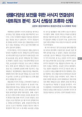 Research BriefJES 2013년 8월 박사학위 논문 요지
95
생물다양성 보전을 위한 서식지 연결성의
네트워크 분석: 도시 산림성 조류와 산림
파편화된 경관에서 서식지 연결성을 평가하고
유지하는 것은 생물종 보전을 위한 핵심적인 요소
이다. 그러나 국내에서 생물종 다양성과 관련되어
있는 연결성 정도가 얼마인지, 서식지 연결성이
종 전파와 유전자 흐름과 같은 생태과정을 유지시
킬 수 있는 연결성을 가지고 있는지에 대해서 충
분히 검토하지 못했다.
이 연구에서는 서식지 연결성이 생물 군집의 다
양성과 이동뿐만 아니라, 개체군의 유전적 다양성
과 어떤 관계가 있는지 분석하기 위해 산림성 조류
와 포유동물 군집, 음나무 개체군을 연구 대상으
로 하였다. 산림성 조류는 이동성에 제한을 덜 받
지만, 포유동물의 이동성은 도로 등에 큰 제한을
받고, 반면 음나무 개체군의 이동은 종자전파 조
류종 또는 수분매개 곤충에 의해 가능하다. 이들
생물종은 육상생태계의 생물다양성을 대표하며,
생태계 서비스에서 중요한 역할을 하고 보전 가치
가 높지만, 도시화 등 인간의 활동으로 인해 생존
에 큰 위협을 받고 있다.
생물종별 서식지 특성을 고려하면서 다양한 공
간규모에서의 서식지 연결성이 종 분포와 이동,
생물다양성에 끼치는 영향을 분석하기 위해 그래
프 이론에 기반한 네트워크 분석 방법론들이 다
변량 통계기법과 함께 적용되었다. 첫째, 서울시
와 인근 주변도시에서 산림성 조류종 분포와 서식
지 환경조사를 통해 서식지 구조와 연결성, 인간
간섭이 조류 다양성과 길드별 서식지 선택에 끼치
는 영향을 분석하였다. 둘째, 산림보전지역을 대
상으로 도로가 차단하는 연결성 정도와 주변 지
형경관의 특징 등이 소․중․대형 포유동물 군집들
의 로드킬 발생률과 어떤 관계가 있는지 밝히고
자 하였다. 셋째, 기후와 지형 등 다양한 공간환경
변수를 이용하여 음나무 서식지를 도출하고, 서식
지 연결성이 개체군 간 유전자 흐름, 유전적 다양
성과 어떤 관계를 가지고 있는지 다중공간 규모에
서 분석하였다.
세 가지 네트워크 분석 연구들을 통해 생물다양
성 보전과 환경계획 수립에 있어 중요한 경관 생
태적 함의를 얻을 수 있었다. 산림성 조류군집과
포유동물, 음나무 개체군은 이동능력과 전파특징
이 각각 다르지만, 종 또는 군집의 서식지 선호도
와 이동능력에 따른 공간규모를 고려하여 도출된
서식지 연결성이 이들 생물들의 분포와 이동, 유
전자 흐름을 결정하는 중요한 인자로 밝혀졌다.
이는 경관이 생물종의 서식지 간 이동과 전파, 또
는 유전자 흐름을 원활하게 하거나 방해하는 정도
를 정량화는 것이 생물다양성 보전에 있어 중요한
의미를 지닌다는 것을 나타낸다. 또한 그래프 이
론에 기반한 네트워크 분석 방법론들이 경관 연결
성과 메타 개체군과 같은 생태적 과정 연구에 있
어 효율적으로 적용될 수 있음을 보여준다. 서식
지 파편화와 기후변화에 대비하여 장기적인 생물
다양성 보전을 위해 다중공간 규모에서 서식지 연
결성을 복원하고 유지하는 전략이 필요할 것이다.
강완모 (환경계획학과 환경관리전공 도시계획학 박사)
 