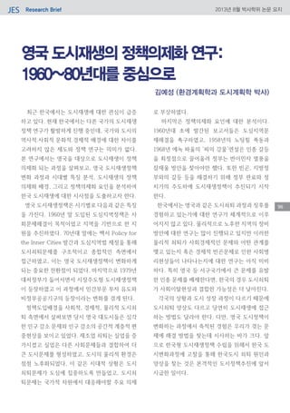 Research BriefJES 2013년 8월 박사학위 논문 요지
96
영국 도시재생의 정책의제화 연구:
1960~80년대를 중심으로
최근 한국에서는 도시재생에 대한 관심이 급증
하고 있다. 현재 한국에서는 다른 국가의 도시재생
정책 연구가 활발하게 진행 중인데, 국가와 도시의
역사적․사회적․문화적․경제적 배경에 대한 차이를
고려하지 않은 제도와 정책 연구는 의미가 없다.
본 연구에서는 영국을 대상으로 도시재생이 정책
의제화 되는 과정을 살펴보고, 영국 도시재생정책
변화 과정과 시대별 특징 분석, 도시재생의 정책
의제화 배경, 그리고 정책의제화 요인을 분석하여
한국 도시재생에 대한 시사점을 도출하고자 한다.
영국 도시재생정책은 시기별로 다음과 같은 특징
을 가진다. 1960년 말 도입된 도심지역정책은 사
회문제해결이 목적이었고 지역을 기반으로 한 지
원을 추진하였다. 70년대 말에는 백서 Policy for
the Inner Cities 발간과 도심지역법 제정을 통해
도시쇠퇴문제를 구조적이고 종합적인 측면에서
접근하였고, 이는 영국 도시재생정책이 변화하게
되는 중요한 전환점이 되었다. 마지막으로 1979년
대처정부가 들어서면서 시장주도형 도시재생정책
이 등장하였고 이 과정에서 민간부문 투자 유도와
비정부공공기구의 등장이라는 변화를 겪게 된다.
정책도입배경을 사회적, 경제적, 물리적 도시쇠
퇴 측면에서 살펴보면 당시 영국 대도시들은 심각
한 인구 감소 문제와 인구 감소의 공간적 계층적 편
중현상을 보이고 있었다. 제조업 쇠퇴는 실업을 증
가시켰고 실업은 다른 사회문제들과 결합하여 더
큰 도시문제를 형성하였고, 도시의 물리적 환경은
점점 노후화되었다. 이 같은 시대적 상황은 도시
쇠퇴문제가 도심에 집중하도록 만들었고, 도시쇠
퇴문제는 국가적 차원에서 대응해야할 주요 의제
로 부상하였다.
마지막은 정책의제화 요인에 대한 분석이다.
1960년대 초에 발간된 보고서들은 도심지역문
제해결을 촉구하였고, 1958년의 노팅힐 폭동과
1968년 에녹 파울의 ‘피의 강물’연설은 인종 갈등
을 최정점으로 끌어올려 정부는 반이민자 열풍을
잠재울 방안을 찾아야만 했다. 또한 빈곤, 지방정
부와의 갈등 등을 해결하기 위해 정부 관료와 정
치가의 주도하에 도시재생정책이 추진되기 시작
한다.
한국에서는 영국과 같은 도시쇠퇴 과정과 징후를
경험하고 있는가에 대한 연구가 체계적으로 이루
어지지 않고 있다. 물리적으로 노후한 지역의 정비
방안에 대한 연구는 많이 진행되고 있지만 이러한
물리적 쇠퇴가 사회경제적인 문제와 어떤 관계를
맺고 있는지 혹은 경제적 빈곤문제로 인한 사회병
리현상들이 나타나는지에 대한 연구는 아직 미비
하다. 특히 영국 등 서구국가에서 큰 문제를 유발
한 인종 문제를 배제한다면, 한국의 경우 도시쇠퇴
가 사회이탈현상과 결합한 가능성은 더 낮아진다.
각국의 상황과 도시 성장 과정이 다르기 때문에
도시쇠퇴 양상도 다르고 당연히 도시재생에 접근
하는 방법도 달라야 한다. 다만, 영국 도시정책이
변화하는 과정에서 축적된 경험은 우리가 겪는 문
제에 해결 방법을 찾는데 시사하는 바가 크다. 앞
으로 한국형 도시재생정책 수립을 위해서 한국 도
시변화과정에 고찰을 통해 한국도시 쇠퇴 원인과
양상을 찾는 것은 본격적인 도시정책추진에 앞서
시급한 일이다.
김예성 (환경계획학과 도시계획학 박사)
 