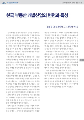 Research BriefJES 2013년 8월 박사학위 논문 요지
97
한국 부동산 개발산업의 변천과 특성
한국에서는 선진국과는 달리 부동산 개발에 있
어 대형 전문 디벨로퍼가 부재하고 건설회사가 주
도적인 역할을 수행하고 있다. 본 연구에서는 오
늘날 한국에서 부동산 개발산업이 제대로 확립되
지 못한 이유를 규명하고자 하였다. 이를 위해 실
물시장과 자본시장, 정부개입 간의 상호작용에 초
점을 맞추어 한국 부동산 개발산업의 사회경제적
시대배경을 고찰하고, 오늘날의 개발산업 특성을
형성한 요인을 살펴보았다.
한국에서 본격적인 부동산 개발은 ’60~ ’70년
대 박정희 대통령 독재정권 하에 경제 성장 추구
와 급격한 도시인구 증가에 대한 대응으로 시작되
었으며, 이는 한국 부동산 개발산업 특성을 결정
짓는 토대를 형성하였다. 본 연구의 주요 결과는
다음과 같다.
첫째, 실물시장에서의 초과수요 및 정부 개입은
디벨로퍼의 역할 감소를 초래하였다. 급격한 도
시화에 따른 도시인구 급증은 만성적인 주택 부족
을 야기하였으며, 이에 한국 정부는 토지 공급의
독점적인 역할을 담당하였다. 한편, 정부는 신규
로 공급되는 주택 가격을 규제함에 따라 디벨로퍼
의 기업가적 자유(entrepreneurship) 또한 제한
하였다. 결국 이러한 배경하에서 디벨로퍼의 이익
극대화 전략은 양적 극대화와 및 비용 최소화였
다. 이에 따라 개발과 건설을 동시에 담당하고 주
택을 대량 공급할 수 있는 건설회사가 부동산 개
발에 가장 적합한 형태가 되었다.
둘째, 높은 투자비용이 요구되는 대단지 아파트
건설과 자본시장에서의 여신 제한은 개발을 착수
하고 진행하는 과정에서 디벨로퍼로부터 막대한
자금을 요구하였다. 아파트 건설에 대한 정부의
인센티브 정책과 실물시장에서의 초과수요는 시
장 플레어들로 하여금 집약적인 투자를 요구하는
아파트 건설을 촉진시켰으나 자본시장에서 부동
산으로의 자금유입이 억제됨에 따라 개발에 필요
한 자금조달이 제한되었다. 결과적으로 디벨로퍼
는 상당한 자기자본 투입이 필요로 하였다.
이와 같은 디벨로퍼의 역할 감소와 막대한 자기
자본의 요구는 전문 부동산 개발회사의 출현을 제
한시켰다. 낮은 시장 위험과 인허가 위험은 대형
건설회사가 더욱 적극적으로 개발사업에 뛰어들
도록 하는 계기가 되었으며, 이들은 자금력과 대
량 건설 역량을 바탕으로 한국의 부동산 개발산업
에서 주도적인 역할을 발휘하게 되었다.
향후 한국이 안정화된 경제 및 인구 성장세를
보임에 따라 디벨로퍼의 재무 건전성은 물론 개발
의 ‘가치 극대화’를 이룰 수 있는 기업가적 자유가
더욱 중요시 되고 이를 보유한 디벨로퍼가 시장을
지배할 것으로 생각된다. 최근 들어 이와 같은 조
짐이 나타나고 있기는 하나 전환이 이루어지기까
지는 여러 어려움이 따를 것으로 예상된다.
김윤정 (환경계획학 도시계획학 박사)
 