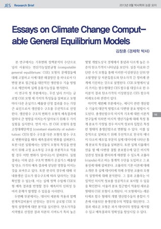 Research BriefJES 2013년 8월 박사학위 논문 요지
98
Essays on Climate Change Comput-
able General Equilibrium Models
본 연구에서는 기후변화 정책분석의 수단으로
널리 사용되는 연산가능일반균형 (computable
general equilibrium; CGE) 모형의 문제점들에
대해 고찰하고 이에 대한 해결방안 중 하나로서 다
변량 분포 접근법을 대안적인 생산함수 기술 방법
으로 제안하며 실제 응용가능성을 평가한다.
이 연구의 첫 부분에서는, 우선 널리 쓰이는 글
로벌 CGE 모형 세 가지의 특징들을 살펴보고 모형
마다 다른 온실가스 배출량 산정 결과를 주는 가장
큰 요인으로서 생산함수 구조를 우선적으로 선정
한다. 생산함수 구조의 변화가 모형의 예측결과에
얼마나 큰 영향을 미치는지 알아보기 위해 두 가지
실험을 실시한다. 먼저 어느 한 CGE 모형의 중첩
고정대체탄력성 (constant elasticity of substi-
tution; CES) 함수 구조를 다른 모형의 함수 구조
로 변환하였을 때의 예측결과의 변화를 살펴본다.
또한 다른 실험에서는 상향식 모형의 특징을 반영
하기 위해 고정 요소투입 구조를 부분적으로 적용
할 경우 어떤 변화가 일어나는지 살펴본다. 실험
결과는 이와 같은 구조적 변화가 온실가스 배출량
및 탄소 가격의 예측 결과에 상당한 영향을 미치는
것을 보여주고 있다. 또한 한국의 경우에 대해 국
내총생산 감소가 함수구조에 따라 달라지는 것을
확인할 수 있는데, 이는 실제 정책 수립에 CGE모
형 예측 결과를 반영할 경우 예측치의 신뢰성 등
여러 문제가 발생할 수 있음을 시사한다.
두번째 부분에서는, 데이터 세분화 적용과 함께
한계저감비용이 산정되는 경우의 글로벌 CGE 모
형의 설명력에 대한 분석을 실시한다. 탄소가격을
지역별로 산정한 결과 자본의 기여도가 특히 높은
몇몇 개발도상국 경제에서 통념과 다르게 높은 수
준의 탄소가격이 나타남을 보인다. 실증 자료와 간
단한 수식 모형을 통해 이러한 이상현상은 단위 탄
소발생량 당 자본집중도와 탄소가격 간 정비례 관
계에 기인하는 것으로 설명된다. CGE 모형에서 널
리 쓰이는 함수형태인 CES 함수를 대상으로 한 수
치분석 결과 탄소가격의 이상현상은 CES 함수의
비례모수와 관련이 있다.
마지막 세번째 부분에서는, 에너지 관련 생산함
수 기술의 대안적 방법으로 다변량 분포 방법이 시
도된다. 총생산함수의 미시적 기초에 대한 이론적
연구들에 의하면 미시적 생산기술에 대해 특정 통
계 분포가 가정될 경우 미시적 정보의 집합은 특정
한 형태의 총생산함수로 변환될 수 있다. 이를 실
증적으로 살펴보기 위해 우선적으로 한국의 에너
지 다소비 제조업 부문의 실제 데이터에 나타난 통
계 분포의 특성들을 살펴본다. 또한 실제 시뮬레이
션을 할 때 다변량 결합 분포함수에 담긴 미시적
상관성 정보를 편리하게 재현할 수 있도록 코풀라
(copula) 라고 하는 통계적 수단을 도입하고 그 효
용성에 대해 살펴본다. 코풀라의 기본 이론에 대해
소개한 후 실제 데이터에 의해 추정된 코풀라 모형
의 설명력에 대해 분석한다. 그 결과 코풀라는 이
질적인 미시적 정보를 성공적으로 묘사할 수 있음
을 확인한다. 아울러 분포 접근법이 적용된 새로운
형태의 CGE 모형이 소개된다. 이 모형에서는 레온
티에프 함수 형태의 개별 생산함수들의 총합이 기
존에 사용되던 총생산함수의 역할을 대신한다. 그
결과 새로운 모형은 과거 데이터의 영향을 제거할
수 있고 예측결과의 정확성을 향상시킬 수 있다.
김창훈 (경제학 박사)
 