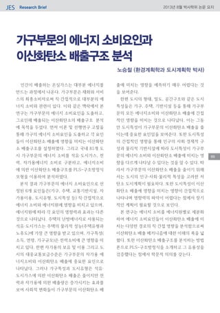 Research BriefJES 2013년 8월 박사학위 논문 요지
99
가구부문의 에너지 소비요인과
이산화탄소 배출구조 분석
인간이 배출하는 온실가스는 대부분 에너지를
만드는 과정에서 나온다. 가구부문은 재화와 서비
스의 최종소비자로써 직·간접적으로 대부분의 에
너지 소비와 관련이 있다. 이와 같은 맥락에서 본
연구는 가구부문의 에너지 소비요인을 도출하고,
그로인해 배출되는 이산화탄소의 배출구조 분석
에 목적을 두었다. 먼저 이론 및 선행연구 고찰을
통해 가구의 에너지 소비요인을 도출하고 각 요인
들이 이산화탄소 배출에 영향을 미치는 이산화탄
소 배출구조를 설정하였다. 그리고 국내 81개 도
시 가구부문의 에너지 소비를 석유·도시가스, 전
력, 자가용에너지 소비로 구분하고, 에너지소비
에 의한 이산화탄소 배출구조를 PLS-구조방정식
모형을 이용하여 분석하였다.
분석 결과 가구부문의 에너지 소비요인으로 선
정된 6개 요인들은(가구, 주택, 교통기반시설, 자
가용이용, 도시유형, 도시특성 등) 직·간접적으로
에너지 소비와 에너지원에 영향을 미치고 있으며,
에너지원에 따라 각 요인의 영향력과 효과는 다른
것으로 나타났다. 주택의 난방에너지로 사용되는
석유·도시가스는 주택의 물리적 성능(주택유형과
노후도)에 가장 큰 영향을 받고 있으며, 가구특성(
소득, 연령, 가구규모)은 전력소비에 큰 영향을 미
치고 있다. 한편 자가용의 보유 및 이용 그리고 도
시의 대중교통보급수준은 가구부문의 자가용 에
너지소비와 이산화탄소 배출에 중요한 요인으로
나타났다. 그러나 가구특성과 도시유형은 석유·
도시가스에 의한 이산화탄소 배출은 줄이지만 전
력과 자가용에 의한 배출량은 증가시키는 효과를
보여 사회적 변화들이 가구부문의 이산화탄소 배
출에 미치는 영향을 예측하기 매우 어렵다는 것
을 보여준다.
한편 도시의 형태, 밀도, 공간구조와 같은 도시
특성들은 가구, 주택, 기반시설 등을 통해 가구부
문의 모든 에너지소비와 이산화탄소 배출에 간접
적인 영향을 미치는 것으로 나타났다. 이는 그동
안 도시특성이 가구부문의 이산화탄소 배출을 줄
이는데 중요한 요인임을 보여준다. 또한 도시특성
의 간접적인 영향을 통해 인구의 사회·경제적 구
성과 물리적 기반시설에 따라 도시특성이 가구부
문의 에너지 소비와 이산화탄소 배출에 미치는 영
향을 다르게 나타날 수 있다는 것을 알 수 있다. 따
라서 가구부문의 이산화탄소 배출을 줄이기 위해
서는 도시의 인구·사회·물리적 특성을 고려한 저
탄소 도시계획이 필요하다. 또한 도시특성이 이산
화탄소 배출에 영향을 미치는 영향이 간접적으로
나타나며 영향력의 파악이 어렵다는 점에서 장기
적인 계획이 필요할 것으로 보인다.
본 연구는 에너지 소비를 에너지원별로 세분화
하여 에너지 소비요인들이 이산화탄소 배출에 미
치는 다양한 경로의 직·간접 영향을 분석함으로써
이산화탄소 배출 메커니즘에 대한 이해의 폭을 넓
혔다. 또한 이산화탄소 배출구조를 분석하는 방법
론으로 PLS-구조방정식을 소개하고 그 유용성을
검증했다는 점에서 학문적 의의를 갖는다.
노승철 (환경계획학과 도시계획학 박사)
 