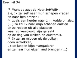 Ezechiël 34
11 Want zo zegt de Heer JAHWEH:
Zie, Ik zal zelf naar mijn schapen vragen
en naar hen omzien;
12 zoals een herder naar zijn kudde omziet,
(...) zo zal Ik naar mijn schapen omzien
en ze redden uit alle plaatsen
waar zij verstrooid zijn geraakt
op de dag van wolken en duisternis.
13 Ik zal ze midden uit de volken
doen uittrekken,
uit de landen bijeenvergaderen
en ze naar hun eigen land brengen (...)
 