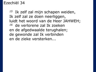 Ezechiël 34
15 Ik zelf zal mijn schapen weiden,
Ik zelf zal ze doen neerliggen,
luidt het woord van de Heer JAHWEH;
16 de verlorene zal Ik zoeken
en de afgedwaalde terughalen;
de gewonde zal Ik verbinden
en de zieke versterken...
 