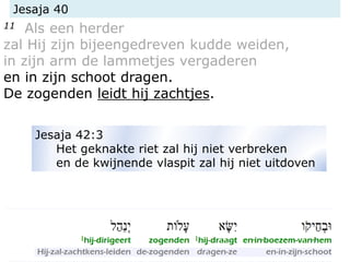 Jesaja 40
11 Als een herder
zal Hij zijn bijeengedreven kudde weiden,
in zijn arm de lammetjes vergaderen
en in zijn schoot dragen.
De zogenden leidt hij zachtjes.
Jesaja 42:3
Het geknakte riet zal hij niet verbreken
en de kwijnende vlaspit zal hij niet uitdoven
 