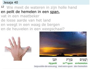 Jesaja 40
12 Wie meet de wateren in zijn holle hand
en peilt de hemelen in een span,
vat in een maatbeker
de losse aarde van het land
en weegt in een waag de bergen
en de heuvelen in een weegschaal?
 