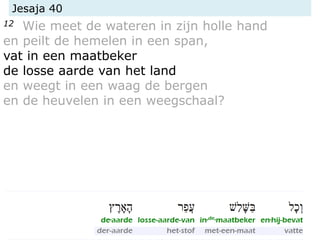 Jesaja 40
12 Wie meet de wateren in zijn holle hand
en peilt de hemelen in een span,
vat in een maatbeker
de losse aarde van het land
en weegt in een waag de bergen
en de heuvelen in een weegschaal?
 