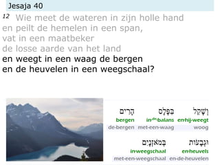 Jesaja 40
12 Wie meet de wateren in zijn holle hand
en peilt de hemelen in een span,
vat in een maatbeker
de losse aarde van het land
en weegt in een waag de bergen
en de heuvelen in een weegschaal?
 