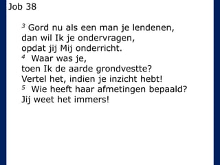 Job 38
3 Gord nu als een man je lendenen,
dan wil Ik je ondervragen,
opdat jij Mij onderricht.
4 Waar was je,
toen Ik de aarde grondvestte?
Vertel het, indien je inzicht hebt!
5 Wie heeft haar afmetingen bepaald?
Jij weet het immers!
 