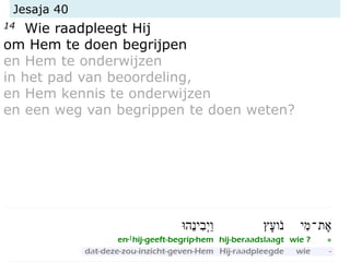 Jesaja 40
14 Wie raadpleegt Hij
om Hem te doen begrijpen
en Hem te onderwijzen
in het pad van beoordeling,
en Hem kennis te onderwijzen
en een weg van begrippen te doen weten?
 