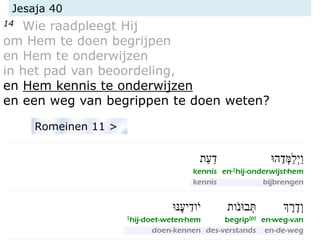 Jesaja 40
14 Wie raadpleegt Hij
om Hem te doen begrijpen
en Hem te onderwijzen
in het pad van beoordeling,
en Hem kennis te onderwijzen
en een weg van begrippen te doen weten?
Romeinen 11 >
 