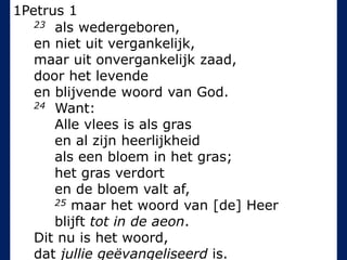 1Petrus 1
23 als wedergeboren,
en niet uit vergankelijk,
maar uit onvergankelijk zaad,
door het levende
en blijvende woord van God.
24 Want:
Alle vlees is als gras
en al zijn heerlijkheid
als een bloem in het gras;
het gras verdort
en de bloem valt af,
25 maar het woord van [de] Heer
blijft tot in de aeon.
Dit nu is het woord,
dat jullie geëvangeliseerd is.
 