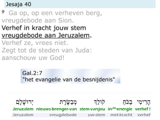 Jesaja 40
9 Ga op, op een verheven berg,
vreugdebode aan Sion.
Verhef in kracht jouw stem
vreugdebode aan Jeruzalem.
Verhef ze, vrees niet.
Zegt tot de steden van Juda:
aanschouw uw God!
Gal.2:7
"het evangelie van de besnijdenis"
 