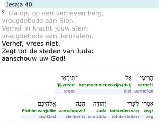 Jesaja 40
9 Ga op, op een verheven berg,
vreugdebode aan Sion.
Verhef in kracht jouw stem
vreugdebode aan Jeruzalem.
Verhef, vrees niet.
Zegt tot de steden van Juda:
aanschouw uw God!
 