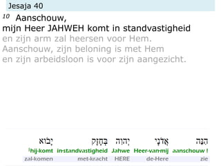 Jesaja 40
10 Aanschouw,
mijn Heer JAHWEH komt in standvastigheid
en zijn arm zal heersen voor Hem.
Aanschouw, zijn beloning is met Hem
en zijn arbeidsloon is voor zijn aangezicht.
 