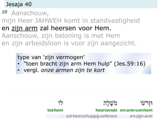 Jesaja 40
10 Aanschouw,
mijn Heer JAHWEH komt in standvastigheid
en zijn arm zal heersen voor Hem.
Aanschouw, zijn beloning is met Hem
en zijn arbeidsloon is voor zijn aangezicht.
type van 'zijn vermogen'
• "toen bracht zijn arm Hem hulp" (Jes.59:16)
• vergl. onze armen zijn te kort
 