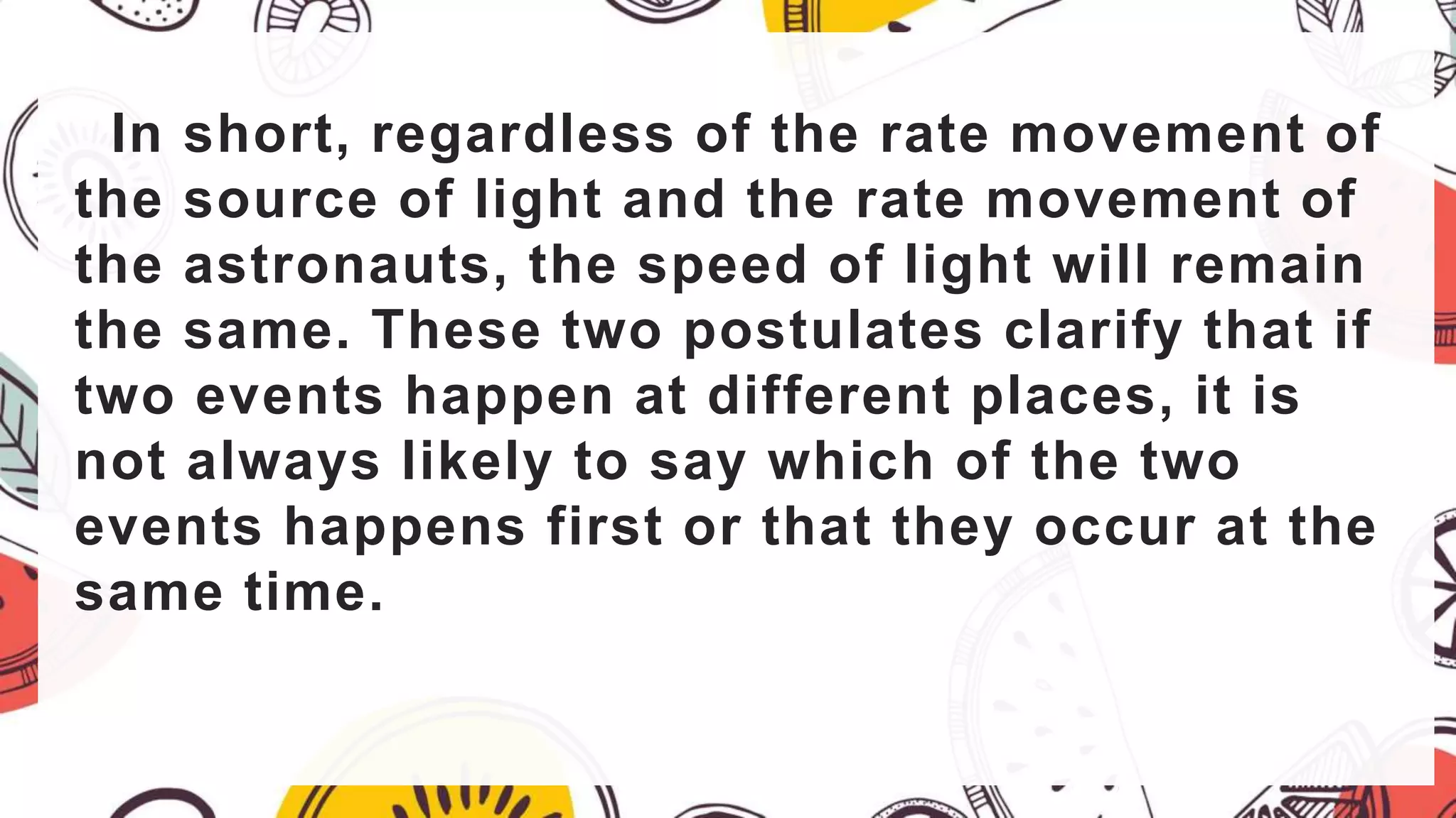 In short, regardless of the rate movement of
the source of light and the rate movement of
the astronauts, the speed of light will remain
the same. These two postulates clarify that if
two events happen at different places, it is
not always likely to say which of the two
events happens first or that they occur at the
same time.
 