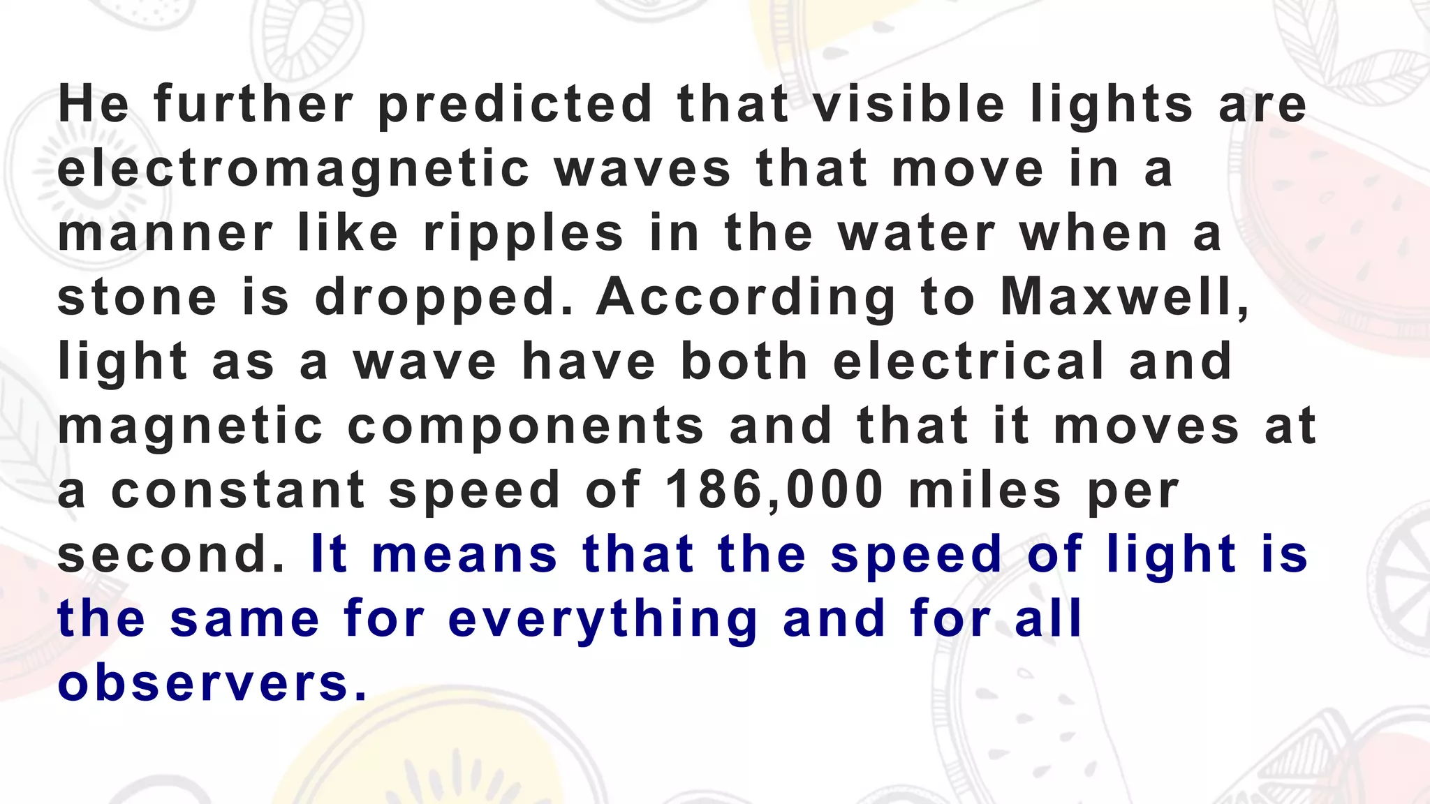 He further predicted that visible lights are
electromagnetic waves that move in a
manner like ripples in the water when a
stone is dropped. According to Maxwell,
light as a wave have both electrical and
magnetic components and that it moves at
a constant speed of 186,000 miles per
second. It means that the speed of light is
the same for everything and for all
observers.
 