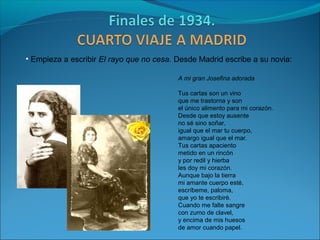 • Empieza a escribir El rayo que no cesa. Desde Madrid escribe a su novia:

                                          A mi gran Josefina adorada

                                          Tus cartas son un vino
                                          que me trastorna y son
                                          el único alimento para mi corazón.
                                          Desde que estoy ausente
                                          no sé sino soñar,
                                          igual que el mar tu cuerpo,
                                          amargo igual que el mar.
                                          Tus cartas apaciento
                                          metido en un rincón
                                          y por redil y hierba
                                          les doy mi corazón.
                                          Aunque bajo la tierra
                                          mi amante cuerpo esté,
                                          escríbeme, paloma,
                                          que yo te escribiré.
                                          Cuando me falte sangre
                                          con zumo de clavel,
                                          y encima de mis huesos
                                          de amor cuando papel.
 