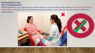 Performing the exam
Tip 1: Seating Position
Ask the patient to sit comfortably on a chair while you sit on one side of the patient & never directly in front
of the patient. Sit to the side to avoid obstructing the patient’s view when you ask the patient to fixate at a
distant target.
 