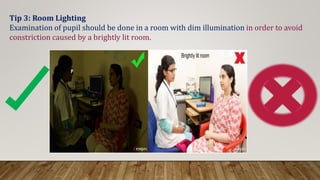 Tip 3: Room Lighting
Examination of pupil should be done in a room with dim illumination in order to avoid
constriction caused by a brightly lit room.
 