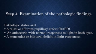 Step 4: Examination of the pathologic findings
Pathologic states are:
 A relative afferent pupillary defect (RAPD)
 An anisocoria with normal responses to light in both eyes.
 A monocular or bilateral deficit in light responses.
 