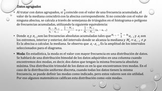 Datos agrupados
• Al tratar con datos agrupados, si coincide con el valor de una frecuencia acumulada, el
valor de la mediana coincidirá con la abscisa correspondiente. Si no coincide con el valor de
ninguna abscisa, se calcula a través de semejanza de triángulos en el histograma o polígono
de frecuencias acumuladas, utilizando la siguiente equivalencia:
• Donde ni y ni–1 son las frecuencias absolutas acumuladas tales que , ai - 1 y ai son
los extremos, interior y exterior, del intervalo donde se alcanza la mediana y Me = ai – 1 + p
Es la abscisa a calcular, la mediana. Se observa que ai -ai –1 Es la amplitud de los intervalos
seleccionados para el diagrama.
• Moda: En estadística, la moda es el valor con mayor frecuencia en una distribución de datos.
Se hablará de una distribución bimodal de los datos adquiridos en una columna cuando
encontremos dos modas, es decir, dos datos que tengan la misma frecuencia absoluta
máxima. Una distribución trimodal de los datos es en la que encontramos tres modas. En el
caso de la distribución uniforme discreta, cuando todas los datos tienen la misma
frecuencia, se puede definir las modas como indicado, pero estos valores son sin utilidad.
Por eso algunos matemáticos califican esta distribución como «sin moda».
 