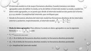 • El intervalo modal es el de mayor frecuencia absoluta. Cuando tratamos con datos
agrupados antes de definir la moda, se ha de definir el intervalo modal. La moda, cuando los
datos están agrupados, es un punto que divide al intervalo modal en dos partes de la forma
p y c-p, siendo c la amplitud del intervalo, que verifiquen que:
• Siendo la frecuencia absoluta del intervalo modal las frecuencias absolutas de los intervalos
anterior y posterior, respectivamente, al intervalo modal.
• Moda de datos agrupados: Para obtener la moda en datos agrupados se usa la siguiente
fórmula: donde:
• L1 = l-interior de la clase modal
• D1 = Es el delta de frecuencia absoluta modal y la frecuencia absoluta premodal.
• D2 = Es el delta de frecuencia absoluta modal y la frecuencia absoluta postmodal.
• Ai = Amplitud del intervalo modal
 