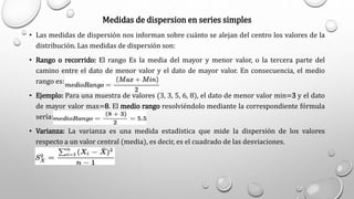 Medidas de dispersion en series simples
• Las medidas de dispersión nos informan sobre cuánto se alejan del centro los valores de la
distribución. Las medidas de dispersión son:
• Rango o recorrido: El rango Es la media del mayor y menor valor, o la tercera parte del
camino entre el dato de menor valor y el dato de mayor valor. En consecuencia, el medio
rango es:
• Ejemplo: Para una muestra de valores (3, 3, 5, 6, 8), el dato de menor valor min=3 y el dato
de mayor valor max=8. El medio rango resolviéndolo mediante la correspondiente fórmula
sería:
• Varianza: La varianza es una medida estadística que mide la dispersión de los valores
respecto a un valor central (media), es decir, es el cuadrado de las desviaciones.
 