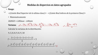 Medidas de dispercion en datos agrupados
Rango:
<(Limite Real Superior de la ultima clase)> - <(Limte Real inferos de la primera Clase)>
• Matematicamente
RANGO = LRSmax – LRImin
Varianza:
Calcular la varianza de la distribución:
9, 3, 8, 8, 9, 8, 9, 18
 