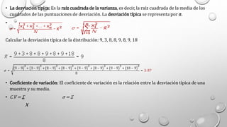 • La desviación típica: Es la raíz cuadrada de la varianza, es decir, la raíz cuadrada de la media de los
cuadrados de las puntuaciones de desviación. La desviación típica se representa por σ.
•
Calcular la desviación típica de la distribución: 9, 3, 8, 8, 9, 8, 9, 18
• Coeficiente de variación: El coeficiente de variación es la relación entre la desviación típica de una
muestra y su media.
• C.V = Σ σ = Σ
X
 