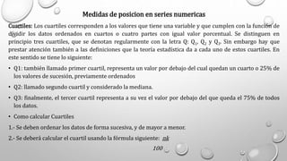Medidas de posicion en series numericas
Cuartiles: Los cuartiles corresponden a los valores que tiene una variable y que cumplen con la función de
dividir los datos ordenados en cuartos o cuatro partes con igual valor porcentual. Se distinguen en
principio tres cuartiles, que se denotan regularmente con la letra Q: Q1, Q2 y Q3. Sin embargo hay que
prestar atención también a las definiciones que la teoría estadística da a cada uno de estos cuartiles. En
este sentido se tiene lo siguiente:
• Q1: también llamado primer cuartil, representa un valor por debajo del cual quedan un cuarto o 25% de
los valores de sucesión, previamente ordenados
• Q2: llamado segundo cuartil y considerado la mediana.
• Q3: finalmente, el tercer cuartil representa a su vez el valor por debajo del que queda el 75% de todos
los datos.
• Como calcular Cuartiles
1.- Se deben ordenar los datos de forma sucesiva, y de mayor a menor.
2.- Se deberá calcular el cuartil usando la fórmula siguiente: nk
100
 