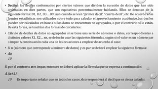 • Deciles: los deciles conformados por ciertos valores que dividen la sucesión de datos que han sido
ordenadas en diez partes, que son equitativas porcentualmente hablando. Ellos se denotan de la
siguiente forma: D1, D2, D3….D9, aun cuando se leen “primer decil”, “cuarto decil”, etc. De acuerdo a las
fuentes estadísticas son utilizados sobre todo para calcular el aprovechamiento académico.Los deciles
pueden ser calculados en base a si los datos se encuentran no agrupados, o por el contrario sí lo están.
De esta forma, se tendrían dos formas de calcularlos:
• Cálculo de deciles de datos no agrupados si se tiene una serie de números o datos, correspondientes a
distintos valores X1, X2… xn, se deberán usar las siguientes fórmulas, según si el valor es un número par
o impar. A continuación cada una de las ecuaciones a emplear de acuerdo al caso:
• Si n (número que corresponde al número de datos) y es par se deberá emplear la siguiente fórmula:
• An
10
Si por el contrario n es impar, entonces se deberá aplicar la fórmula que se expresa a continuación:
A (n+1)
10 Es importante señalar que en todos los casos A corresponderá al decil que se desea calcular.
 