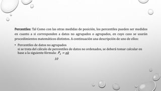 Percentiles: Tal Como con las otras medidas de posición, los percentiles pueden ser medidos
en cuanto a si corresponden a datos no agrupados o agrupados, en cuyo caso se usarán
procedimientos matemáticos distintos. A continuación una descripción de uno de ellos:
• Percentiles de datos no agrupados
si se trata del cálculo de percentiles de datos no ordenados, se deberá tomar calcular en
base a la siguiente fórmula: PX = nk
10
 