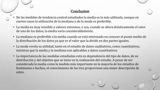 Conclusion
• De las medidas de tendencia central estudiadas la media es la más utilizada, aunque en
ciertos casos la utilización de la mediana o de la moda es preferible.
• La media en muy sensible a valores extremos, o sea, cuando se altera drásticamente el valor
de uno de los datos, la media varía considerablemente.
• La mediana es preferible a la media cuando se está interesado en conocer el punto medio de
la distribución de los datos ya que es el valor que la divide en dos partes iguales.
• La moda revela su utilidad, tanto en el estudio de datos cualitativos, como cuantitativos,
mientras que la media y la mediana son aplicables a datos cuantitativos.
• La importancia de las medidas estudiadas está en dependencia del tipo de datos, de su
distribución y del objetivo que se tiene en la realización del estudio. A pesar de ser
considerada la media como la medida más importante en la mayoría de los estudios de
fenómenos o hechos, el conocimiento de las tres proporciona una mejor descripción de
estos.
 