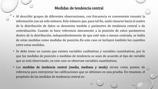 Medidas de tendencia central
• Al describir grupos de diferentes observaciones, con frecuencia es conveniente resumir la
información con un solo número. Este número que, para tal fin, suele situarse hacia el centro
de la distribución de datos se denomina medida o parámetro de tendencia central o de
centralización. Cuando se hace referencia únicamente a la posición de estos parámetros
dentro de la distribución, independientemente de que esté más o menos centrada, se habla
de estas medidas como medidas de posición.En este caso se incluyen también los cuantiles
entre estas medidas.
• Se debe tener en cuenta que existen variables cualitativas y variables cuantitativas, por lo
que las medidas de posición o medidas de tendencia se usan de acuerdo al tipo de variable
que se está observando, en este caso se observan variables cuantitativas.
• Las medidas de tendencia central (media, mediana y moda) sirven como puntos de
referencia para interpretar las calificaciones que se obtienen en una prueba. En resumen, el
propósito de las medidas de tendencia central es:
 