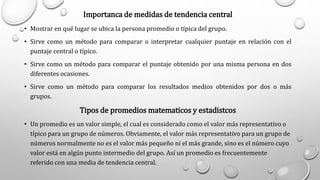 Importanca de medidas de tendencia central
• Mostrar en qué lugar se ubica la persona promedio o típica del grupo.
• Sirve como un método para comparar o interpretar cualquier puntaje en relación con el
puntaje central o típico.
• Sirve como un método para comparar el puntaje obtenido por una misma persona en dos
diferentes ocasiones.
• Sirve como un método para comparar los resultados medios obtenidos por dos o más
grupos.
Tipos de promedios matematicos y estadistcos
• Un promedio es un valor simple, el cual es considerado como el valor más representativo o
típico para un grupo de números. Obviamente, el valor más representativo para un grupo de
números normalmente no es el valor más pequeño ni el más grande, sino es el número cuyo
valor está en algún punto intermedio del grupo. Así un promedio es frecuentemente
referido con una media de tendencia central.
 