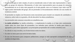 • Un promedio es un valor simple, el cual es considerado como el valor más representativo o típico
para un grupo de números. Obviamente, el valor más representativo para un grupo de números
normalmente no es el valor más pequeño ni el más grande, sino es el número cuyo valor está en
algún punto intermedio del grupo. Así un promedio es frecuentemente referido con una media de
tendencia central.
• El promedio se emplea con frecuencia como mecanismo para resumir un conjunto de cantidades o
números, sobre todo si es grande, a fin de descubrir los datos estadísticos.
• Los promedio más comunes conocidos en estadística son:
• La media aritmética: La media aritmética, o simplemente la media, es el tipo más comúnmente
usado entre los cinco tipos de promedios. Los métodos para calcular la media para datos no
agrupados y para datos agrupados. Las principales propiedades de la media aritmética son:
• Su cálculo es muy sencillo y en él intervienen todos los datos.
• Su valor es único para una serie de datos dada.
• Se usa con frecuencia para comparar poblaciones, aunque es más apropiado acompañarla de una
medida de dispersión.
 