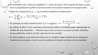 • Se interpreta como "punto de equilibrio" o "centro de masas" del conjunto de datos, ya que
tiene la propiedad de equilibrar las desviaciones de los datos respecto de su propio valor:
• Dados los n números{x1, x2, ... , xn}, La media aritmética se define como:
• Por ejemplo, la media aritmética de 8, 5 y -1 es igual a:
• Se utiliza la letra X con una barra horizontal sobre el símbolo para representar la
media de una muestra ( ) Mientras que la letra µ (mu) se usa para la media aritmética
de una población, es decir, el valor esperado de una variable.
• En otras palabras, es la suma de n valores de la variable y luego dividido por n : donde n es
el número de sumandos, o en el caso de estadística el número de datos se da el resultado.
 