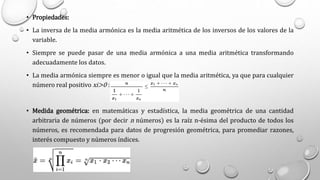 • Propiedades:
• La inversa de la media armónica es la media aritmética de los inversos de los valores de la
variable.
• Siempre se puede pasar de una media armónica a una media aritmética transformando
adecuadamente los datos.
• La media armónica siempre es menor o igual que la media aritmética, ya que para cualquier
número real positivo xi>0 :
• Medida geométrica: en matemáticas y estadística, la media geométrica de una cantidad
arbitraria de números (por decir n números) es la raíz n-ésima del producto de todos los
números, es recomendada para datos de progresión geométrica, para promediar razones,
interés compuesto y números índices.
 
