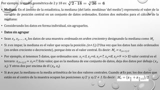 Por ejemplo, la media geométrica de 2 y 18 es:
• Mediana: En el ámbito de la estadística, la mediana (del latín mediānus 'del medio') representa el valor de la
variable de posición central en un conjunto de datos ordenados. Existen dos métodos para el cálculo de la
mediana:
• Considerando los datos en forma individual, sin agruparlos.
• Datos sin agrupar
• Sean x1, x2, ... , xn los datos de una muestra ordenada en orden creciente y designando la mediana como Me
• Si n es impar, la mediana es el valor que ocupa la posición (n+1)/2 Una vez que los datos han sido ordenados
(en orden creciente o decreciente), porque éste es el valor central. Es decir: Me = x(n+1)/2
• Por ejemplo, si tenemos 5 datos, que ordenados son: x1=3, x2=6, x3=7, x4=8, x5=9 => El valor central es el
tercero: x(5+1)/2 = x3=7. Este valor, que es la mediana de ese conjunto de datos, deja dos datos por debajo (x1,
x2) Y otros dos por encima de él (x4, x5)
• Si n es par, la mediana es la media aritmética de los dos valores centrales. Cuando n Es par, los dos datos que
están en el centro de la muestra ocupan las posiciones n/2 y n/2 + 1. Es decir:
 