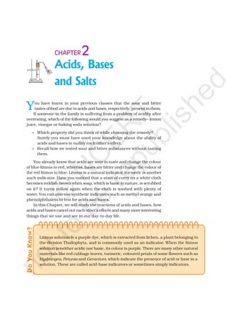 Acids, Bases
and Salts
2CHAPTER
You have learnt in your previous classes that the sour and bitter
tastes of food are due to acids and bases, respectively, present in them.
If someone in the family is suffering from a problem of acidity after
overeating, which of the following would you suggest as a remedy– lemon
juice, vinegar or baking soda solution?
Which property did you think of while choosing the remedy?
Surely you must have used your knowledge about the ability of
acids and bases to nullify each other’s effect.
Recall how we tested sour and bitter substances without tasting
them.
You already know that acids are sour in taste and change the colour
of blue litmus to red, whereas, bases are bitter and change the colour of
the red litmus to blue. Litmus is a natural indicator, turmeric is another
such indicator. Have you noticed that a stain of curry on a white cloth
becomes reddish-brown when soap, which is basic in nature, is scrubbed
on it? It turns yellow again when the cloth is washed with plenty of
water. You can also use synthetic indicators such as methyl orange and
phenolphthalein to test for acids and bases.
In this Chapter, we will study the reactions of acids and bases, how
acids and bases cancel out each other’s effects and many more interesting
things that we use and see in our day-to-day life.
DoYouKnow?
Litmus solution is a purple dye, which is extracted from lichen, a plant belonging to
the division Thallophyta, and is commonly used as an indicator. When the litmus
solution is neither acidic nor basic, its colour is purple. There are many other natural
materials like red cabbage leaves, turmeric, coloured petals of some flowers such as
Hydrangea, Petunia and Geranium, which indicate the presence of acid or base in a
solution. These are called acid-base indicators or sometimes simply indicators.
©
N
C
ER
T
notto
be
republished
 