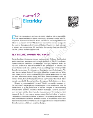 Electricity
12
CHAPTER
Electricity has an important place in modern society. It is a controllable
and convenient form of energy for a variety of uses in homes, schools,
hospitals, industries and so on. What constitutes electricity? How does
it flow in an electric circuit? What are the factors that control or regulate
the current through an electric circuit? In this Chapter, we shall attempt
to answer such questions. We shall also discuss the heating effect of
electric current and its applications.
12.1 ELECTRIC CURRENT AND CIRCUIT
12.1 ELECTRIC CURRENT AND CIRCUIT
12.1 ELECTRIC CURRENT AND CIRCUIT
12.1 ELECTRIC CURRENT AND CIRCUIT
12.1 ELECTRIC CURRENT AND CIRCUIT
We are familiar with air current and water current. We know that flowing
water constitute water current in rivers. Similarly, if the electric charge
flows through a conductor (for example, through a metallic wire), we
say that there is an electric current in the conductor. In a torch, we
know that the cells (or a battery, when placed in proper order) provide
flow of charges or an electric current through the torch bulb to glow. We
have also seen that the torch gives light only when its switch is on. What
does a switch do? A switch makes a conducting link between the cell and
the bulb. A continuous and closed path of an electric current is called an
electric circuit. Now, if the circuit is broken anywhere (or the switch of the
torch is turned off ), the current stops flowing and the bulb does not glow.
How do we express electric current? Electric current is expressed by
the amount of charge flowing through a particular area in unit time. In
other words, it is the rate of flow of electric charges. In circuits using
metallic wires, electrons constitute the flow of charges. However, electrons
were not known at the time when the phenomenon of electricity was first
observed. So, electric current was considered to be the flow of positive
charges and the direction of flow of positive charges was taken to be the
direction of electric current. Conventionally, in an electric circuit the
direction of electric current is taken as opposite to the direction of the
flow of electrons, which are negative charges.
2021–22
 