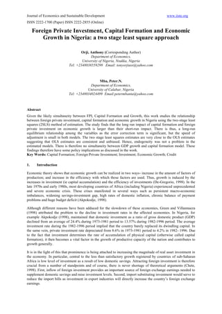 Journal of Economics and Sustainable Development                                                www.iiste.org
ISSN 2222-1700 (Paper) ISSN 2222-2855 (Online)

     Foreign Private Investment, Capital Formation and Economic
         Growth in Nigeria: a two stage least square approach

                                    Orji, Anthony (Corresponding Author)
                                          Department of Economics,
                                     University of Nigeria, Nsukka, Nigeria
                             Tel: +2348038559299 Email: tonyorjiuss@yahoo.com



                                              Mba, Peter.N.
                                         Department of Economics,
                                       University of Calabar, Nigeria
                            Tel: +2348034024499 Email:petermbanta@yahoo.com



Abstract
Given the likely simultaneity between FPI, Capital Formation and Growth, this work studies the relationship
between foreign private investment, capital formation and economic growth in Nigeria using the two-stage least
squares (2SLS) method of estimation. The study finds that the long run impact of capital formation and foreign
private investment on economic growth is larger than their short-run impact. There is thus, a long-run
equilibrium relationship among the variables as the error correction term is significant, but the speed of
adjustment is small in both models. The two stage least squares estimates are very close to the OLS estimates
suggesting that OLS estimates are consistent and unbiased. Hence, endogeneity was not a problem in the
estimated models. There is therefore no simultaneity between GDP growth and capital formation model. These
findings therefore have some policy implications as discussed in the work.
Key Words: Capital Formation; Foreign Private Investment; Investment; Economic Growth; Credit

1.    Introduction

Economic theory shows that economic growth can be realized in two ways- increase in the amount of factors of
production; and increase in the efficiency with which those factors are used. Thus, growth is induced by the
increases in investment (ie capital accumulation) and the efficiency of investments (De-Gregorio, 1998). In the
late 1970s and early 1980s, most developing countries of Africa (including Nigeria) experienced unprecedented
and severe economic crisis. These crises manifested in several ways such as persistent macro-economic
imbalances, widening savings-investment gap, high rates of domestic inflation, chronic balance of payment
problems and huge budget deficit (Akpokodje, 1998).

Although different reasons have been adduced for the slowdown of these economies, Green and Villannueza
(1998) attributed the problem to the decline in investment rates in the affected economies. In Nigeria, for
example Akpokodje (1998), maintained that domestic investment as a ratio of gross domestic product (GDP)
declined from an average of 24.4% during 1973-1981 period to 13.57% during 1982-1996 period. The average
investment rate during the 1982-1996 period implied that the country barely replaced its dwindling capital. In
the same vein, private investment rate depreciated from 8.6% in 1973-1981 period to 4.2% in 1982- 1996. Due
to the fact that investment determines the rate of accumulation of physical capital (otherwise called capital
formation), it then becomes a vital factor in the growth of productive capacity of the nation and contributes to
growth generally.

It is in the light of this that prominence is being attached to increasing the magnitude of real asset investment in
the economy. In particular, central to the less than satisfactory growth registered by countries of sub-Saharan
Africa is low level of investment as a result of low domestic savings. Attracting foreign investment is therefore
crucial from a number of standpoints and of course, there is never shortage of theoretical arguments (Chete,
1998). First, inflow of foreign investment provides an important source of foreign exchange earnings needed to
supplement domestic savings and raise investment levels. Second, import substituting investment would serve to
reduce the import bills as investment in export industries will directly increase the country’s foreign exchange
earnings.
 