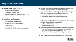 Why do end users care?
► Application configuration
 Number of converters
 Converter sample rate
 Signal processing settings (like DDC)
► Interface configuration
 PLL settings, clock dividers
 JESD204B link configuration
 Lane rate
 Number of lanes
 Octets-per-frame, frames-per-multiframe, …
► Configuration settings are performance orientated and
different applications require different settings.
► Applications will want to change configuration settings
at runtime depending on operating conditions.
 low sample-rate in idle monitor-mode
 high-sample rate in active communication mode.
► Software-defined platforms are applications that require
ultimate re-configuration capabilities.
 software-defined measurement,
 software-defined radio
► Interface configuration settings are effectively baggage!
 They are necessary, but most application developers do not
care about the detailed interface settings are
 Would rather talk about application configuration settings
► JESD204B Interface Framework Solves this problem
 