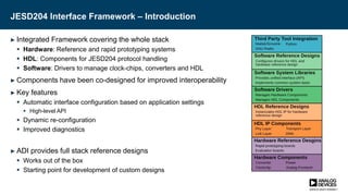 JESD204 Interface Framework – Introduction
► Integrated Framework covering the whole stack
 Hardware: Reference and rapid prototyping systems
 HDL: Components for JESD204 protocol handling
 Software: Drivers to manage clock-chips, converters and HDL
► Components have been co-designed for improved interoperability
► Key features
 Automatic interface configuration based on application settings
 High-level API
 Dynamic re-configuration
 Improved diagnostics
► ADI provides full stack reference designs
 Works out of the box
 Starting point for development of custom designs
 