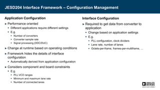 JESD204 Interface Framework – Configuration Management
Application Configuration
► Performance oriented
 Different applications require different settings
 E.g.
 Number of converters
 Converter sample rate
 Signal processing (DDC/DUC)
► Change at runtime based on operating conditions
► Framework hides the details of interface
configuration
 Automatically derived from application configuration
► Considers component and board constraints
 E.g.
 PLL VCO ranges
 Minimum and maximum lane rate
 Number of connected lanes
Interface Configuration
► Required to get data from converter to
application
 Change based on application settings
 E.g.
 PLL configuration, clock dividers
 Lane rate, number of lanes
 Octets-per-frame, frames-per-multiframe, ...
 